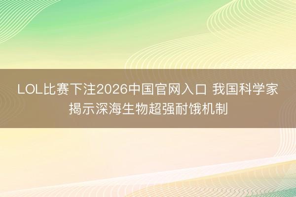 LOL比赛下注2026中国官网入口 我国科学家揭示深海生物超强耐饿机制