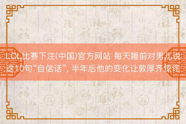LOL比赛下注(中国)官方网站 每天睡前对男儿说这10句“自信话”， 半年后他的变化让敦厚齐惊诧