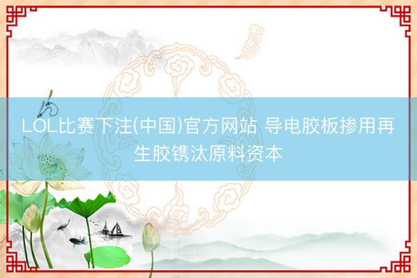 LOL比赛下注(中国)官方网站 导电胶板掺用再生胶镌汰原料资本