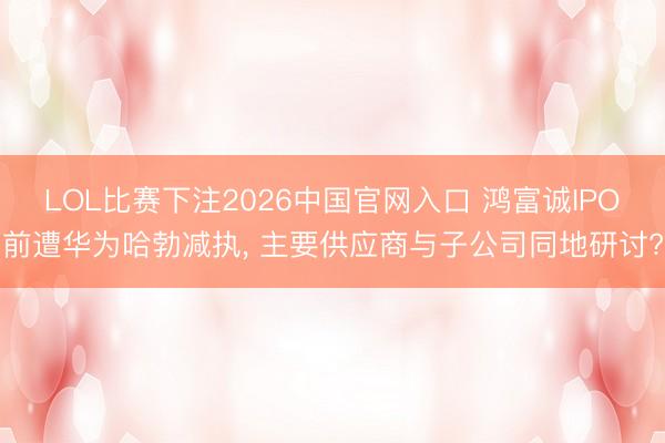 LOL比赛下注2026中国官网入口 鸿富诚IPO前遭华为哈勃减执， 主要供应商与子公司同地研讨?