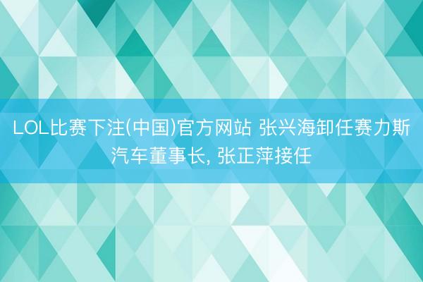 LOL比赛下注(中国)官方网站 张兴海卸任赛力斯汽车董事长， 张正萍接任