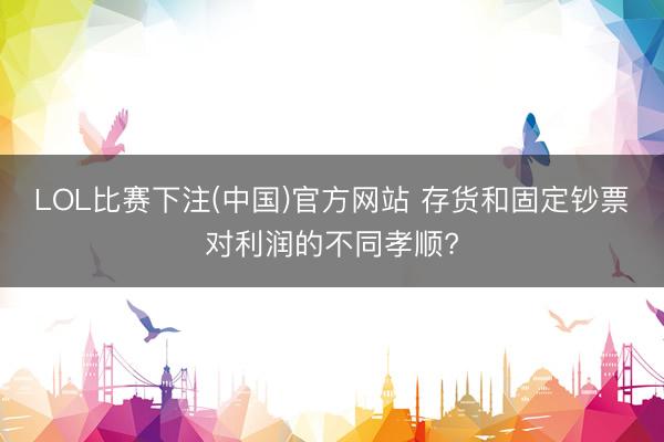 LOL比赛下注(中国)官方网站 存货和固定钞票对利润的不同孝顺?