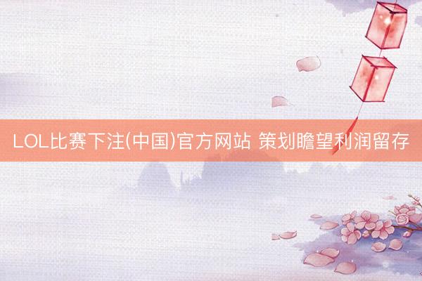 LOL比赛下注(中国)官方网站 策划瞻望利润留存