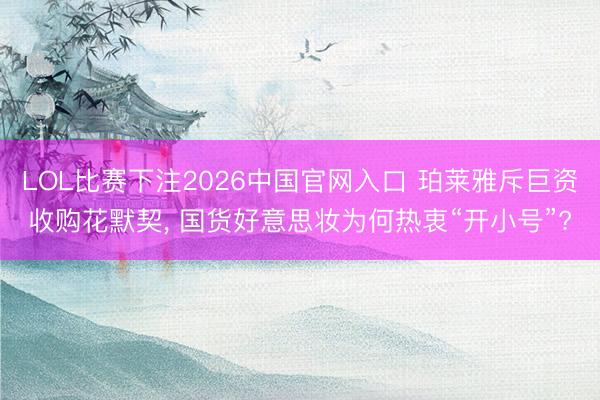 LOL比赛下注2026中国官网入口 珀莱雅斥巨资收购花默契， 国货好意思妆为何热衷“开小号”?