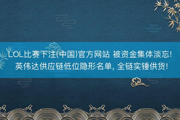 LOL比赛下注(中国)官方网站 被资金集体淡忘! 英伟达供应链低位隐形名单， 全链实锤供货!