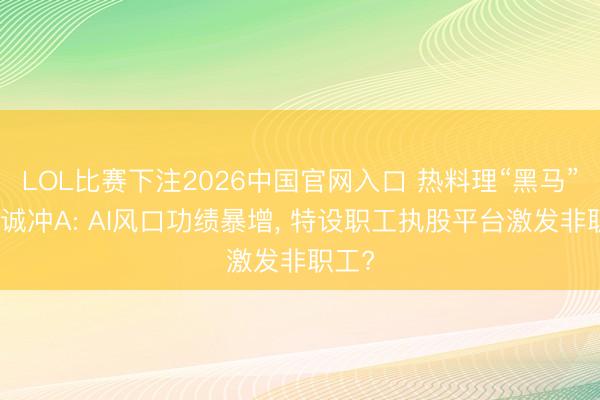 LOL比赛下注2026中国官网入口 热料理“黑马”鸿富诚冲A: AI风口功绩暴增， 特设职工执股平台激发非职工?