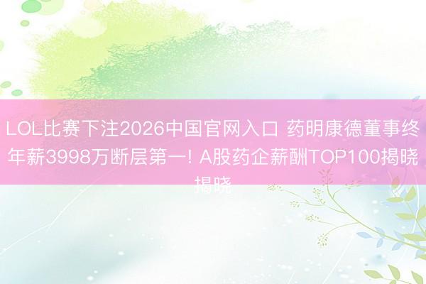 LOL比赛下注2026中国官网入口 药明康德董事终年薪3998万断层第一! A股药企薪酬TOP100揭晓