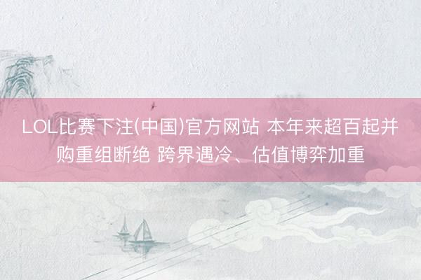 LOL比赛下注(中国)官方网站 本年来超百起并购重组断绝 跨界遇冷、估值博弈加重
