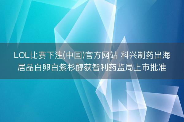 LOL比赛下注(中国)官方网站 科兴制药出海居品白卵白紫杉醇获智利药监局上市批准