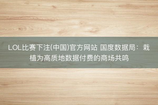 LOL比赛下注(中国)官方网站 国度数据局：栽植为高质地数据付费的商场共鸣