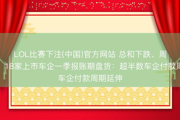 LOL比赛下注(中国)官方网站 总和下跌、周期拉长！18家上市车企一季报账期盘货：超半数车企付款周期延伸