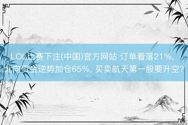 LOL比赛下注(中国)官方网站 订单着落21%， 北向资金逆势加仓65%， 买卖航天第一股要升空?