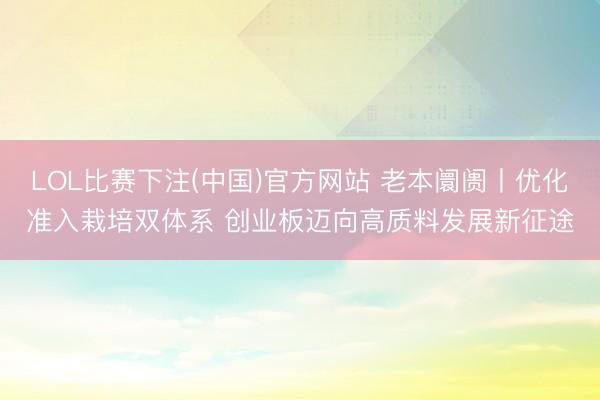 LOL比赛下注(中国)官方网站 老本阛阓丨优化准入栽培双体系 创业板迈向高质料发展新征途