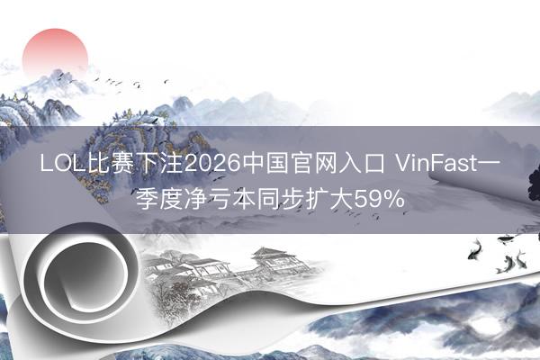 LOL比赛下注2026中国官网入口 VinFast一季度净亏本同步扩大59%