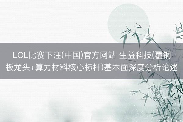 LOL比赛下注(中国)官方网站 生益科技(覆铜板龙头+算力材料核心标杆)基本面深度分析论述