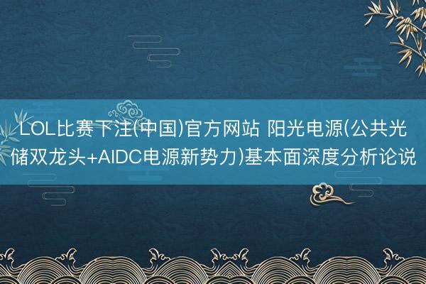 LOL比赛下注(中国)官方网站 阳光电源(公共光储双龙头+AIDC电源新势力)基本面深度分析论说