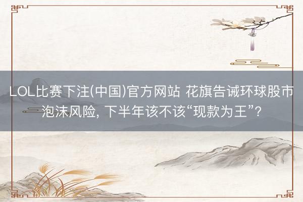 LOL比赛下注(中国)官方网站 花旗告诫环球股市泡沫风险, 下半年该不该“现款为王”?