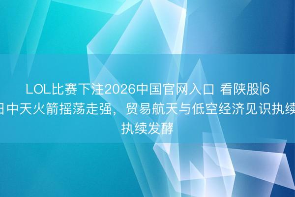 LOL比赛下注2026中国官网入口 看陕股|6月8日中天火箭摇荡走强，贸易航天与低空经济见识执续发酵