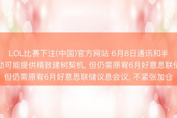 LOL比赛下注(中国)官方网站 6月8日通讯和半导体板块点评: 款式扰动可能提供精致建树契机, 但仍需原宥6月好意思联储议息会议, 不紧张加仓
