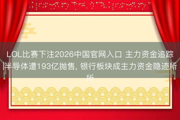 LOL比赛下注2026中国官网入口 主力资金追踪|半导体遭193亿抛售， 银行板块成主力资金隐迹所