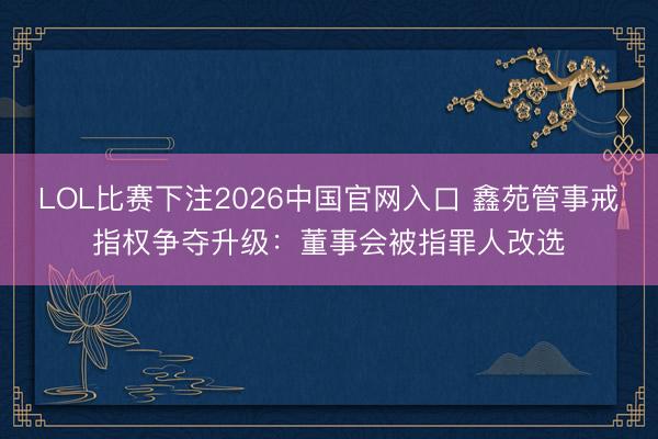 LOL比赛下注2026中国官网入口 鑫苑管事戒指权争夺升级:董事会被指罪人改选