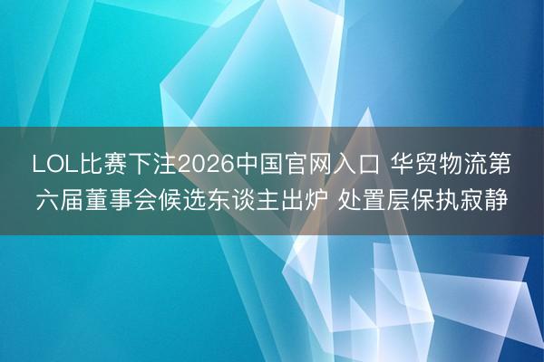 LOL比赛下注2026中国官网入口 华贸物流第六届董事会候选东谈主出炉 处置层保执寂静