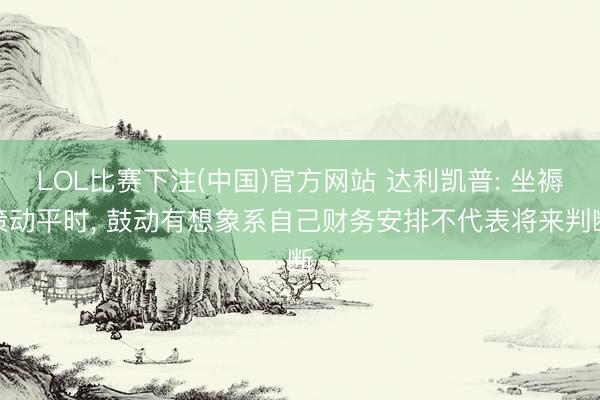 LOL比赛下注(中国)官方网站 达利凯普: 坐褥策动平时, 鼓动有想象系自己财务安排不代表将来判断