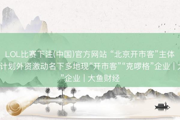 LOL比赛下注(中国)官方网站 “北京开市客”主体刊出, 有计划外资激动名下多地现“开市客”“克啰格”企业 | 大鱼财经