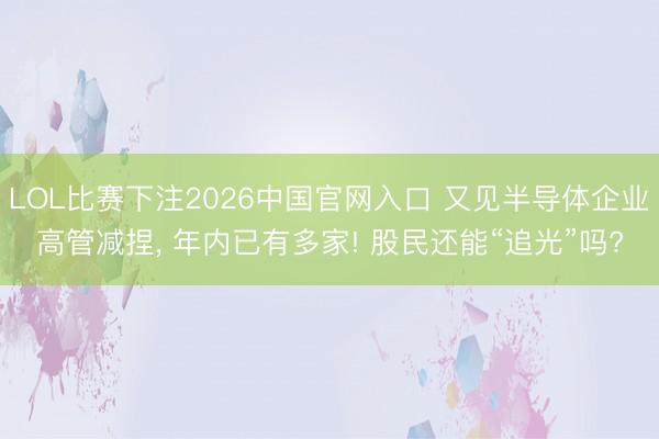 LOL比赛下注2026中国官网入口 又见半导体企业高管减捏, 年内已有多家! 股民还能“追光”吗?