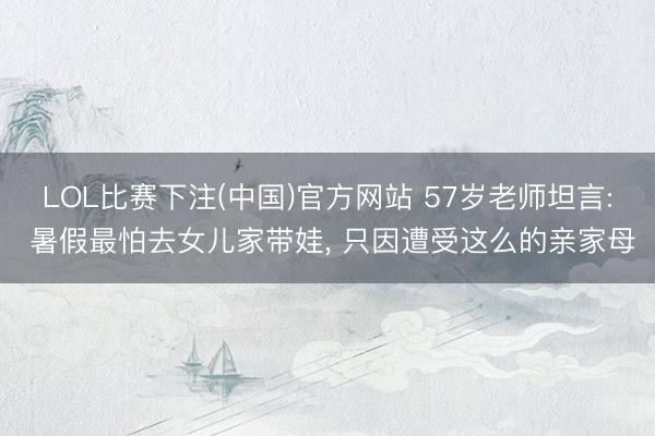 LOL比赛下注(中国)官方网站 57岁老师坦言: 暑假最怕去女儿家带娃， 只因遭受这么的亲家母