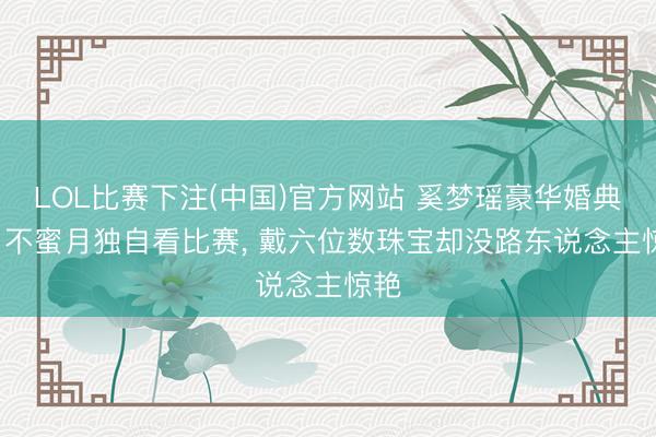 LOL比赛下注(中国)官方网站 奚梦瑶豪华婚典后, 不蜜月独自看比赛, 戴六位数珠宝却没路东说念主惊艳