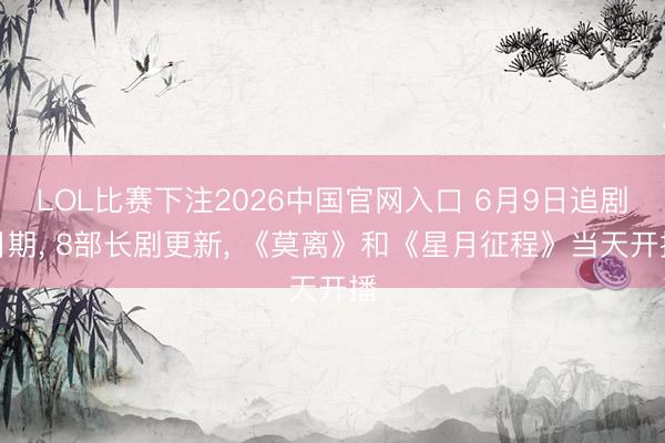 LOL比赛下注2026中国官网入口 6月9日追剧日期, 8部长剧更新, 《莫离》和《星月征程》当天开播