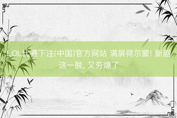 LOL比赛下注(中国)官方网站 满屏荷尔蒙! 新剧这一脱, 又夯爆了