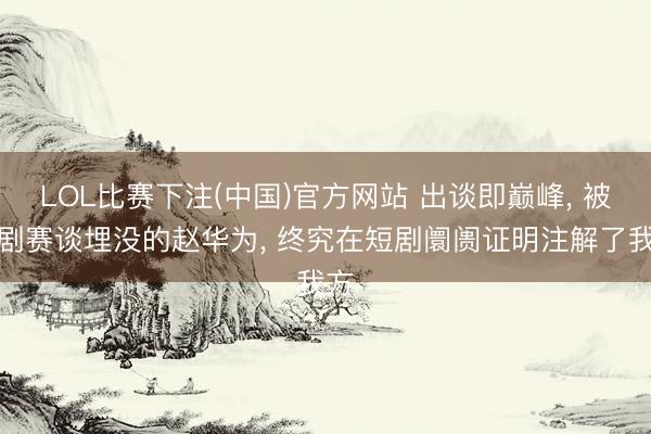 LOL比赛下注(中国)官方网站 出谈即巅峰, 被长剧赛谈埋没的赵华为, 终究在短剧阛阓证明注解了我方