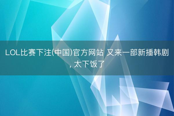 LOL比赛下注(中国)官方网站 又来一部新播韩剧， 太下饭了