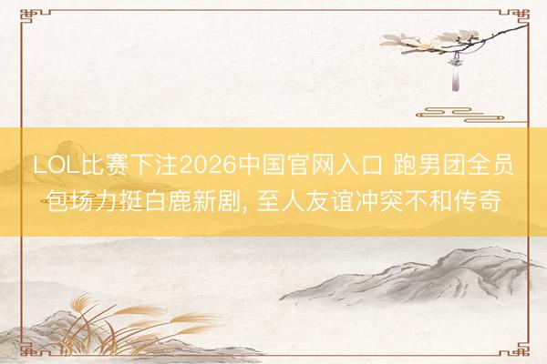 LOL比赛下注2026中国官网入口 跑男团全员包场力挺白鹿新剧， 至人友谊冲突不和传奇