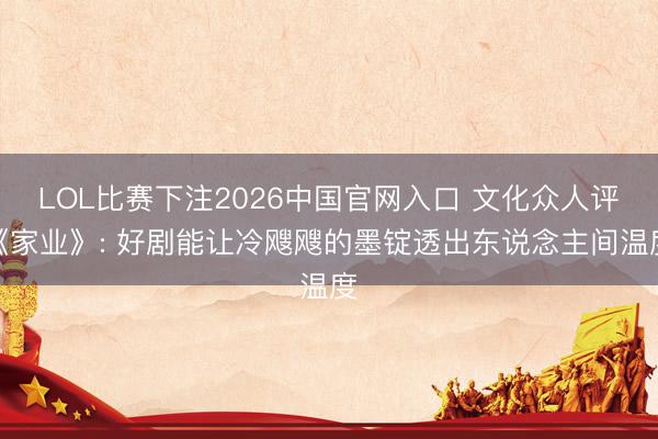 LOL比赛下注2026中国官网入口 文化众人评《家业》: 好剧能让冷飕飕的墨锭透出东说念主间温度