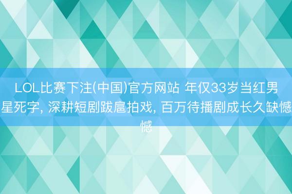 LOL比赛下注(中国)官方网站 年仅33岁当红男星死字, 深耕短剧跋扈拍戏, 百万待播剧成长久缺憾