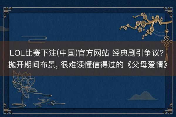 LOL比赛下注(中国)官方网站 经典剧引争议? 抛开期间布景， 很难读懂信得过的《父母爱情》