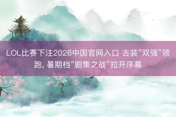 LOL比赛下注2026中国官网入口 古装“双强”领跑, 暑期档“剧集之战”拉开序幕