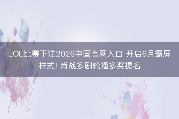 LOL比赛下注2026中国官网入口 开启6月霸屏样式! 肖战多剧轮播多奖提名