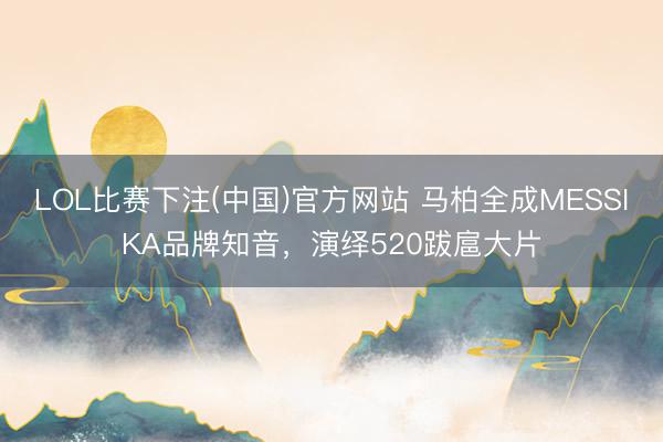 LOL比赛下注(中国)官方网站 马柏全成MESSIKA品牌知音，演绎520跋扈大片