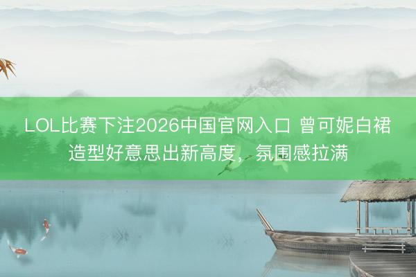 LOL比赛下注2026中国官网入口 曾可妮白裙造型好意思出新高度，氛围感拉满