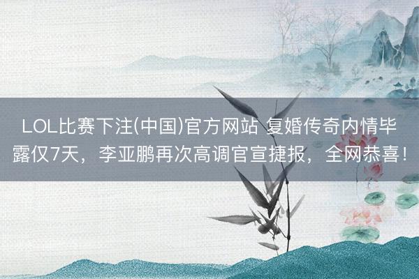 LOL比赛下注(中国)官方网站 复婚传奇内情毕露仅7天，李亚鹏再次高调官宣捷报，全网恭喜！