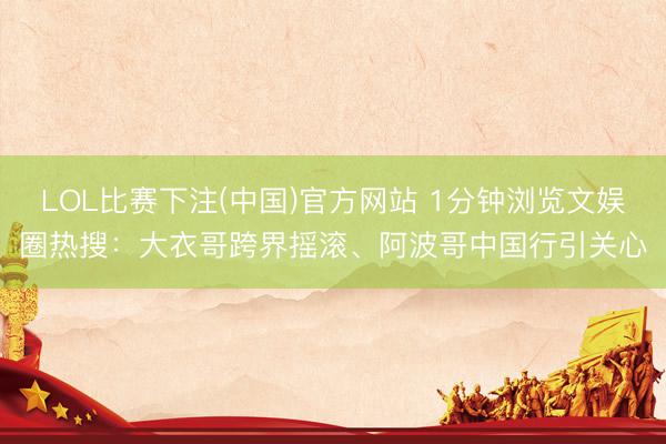 LOL比赛下注(中国)官方网站 1分钟浏览文娱圈热搜:大衣哥跨界摇滚、阿波哥中国行引关心