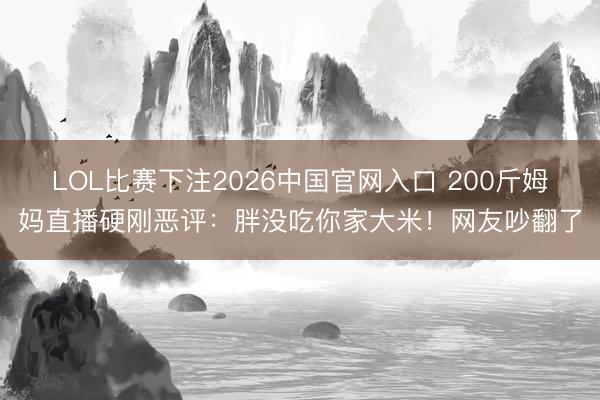 LOL比赛下注2026中国官网入口 200斤姆妈直播硬刚恶评：胖没吃你家大米！网友吵翻了