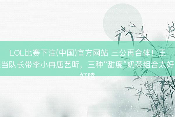 LOL比赛下注(中国)官方网站 三公再合体！王濛当队长带李小冉唐艺昕，三种“甜度”奶茶组合太好嗑