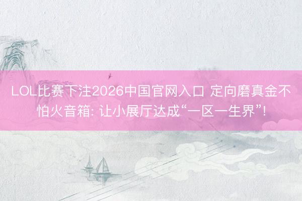 LOL比赛下注2026中国官网入口 定向磨真金不怕火音箱: 让小展厅达成“一区一生界”!
