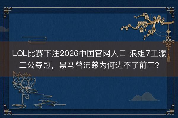 LOL比赛下注2026中国官网入口 浪姐7王濛二公夺冠，黑马曾沛慈为何进不了前三？