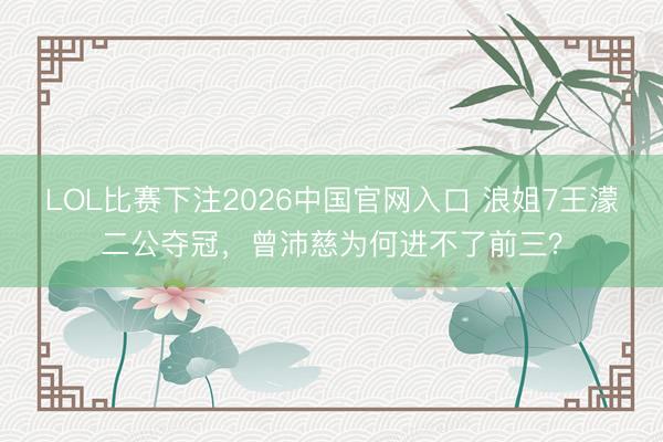 LOL比赛下注2026中国官网入口 浪姐7王濛二公夺冠，曾沛慈为何进不了前三？